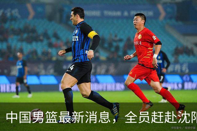 中国男篮最新消息，全员赶赴沈阳备战，暂时没有任何球员离队！